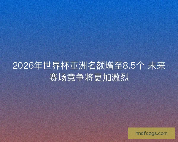 2026年世界杯亚洲名额增至8.5个 未来赛场竞争将更加激烈