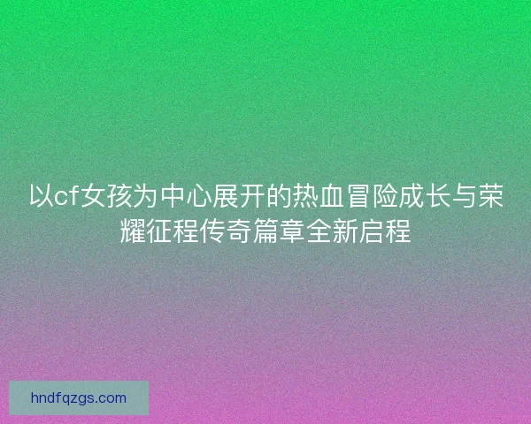 以cf女孩为中心展开的热血冒险成长与荣耀征程传奇篇章全新启程